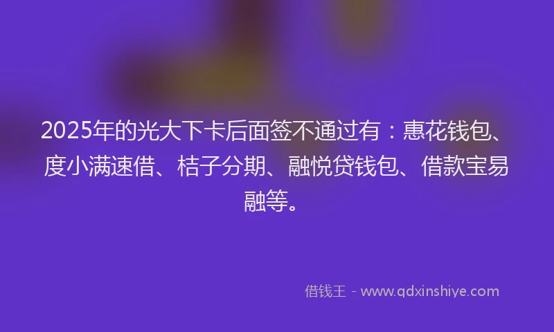 2025年的光大下卡后面签不通过有：惠花钱包、度小满速借、桔子分期、融悦贷钱包、借款宝易融等。