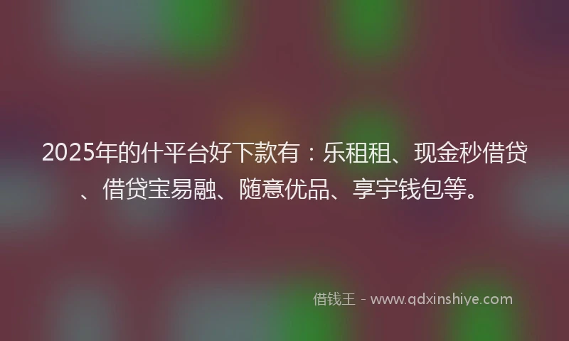 2025年的什平台好下款有：乐租租、现金秒借贷、借贷宝易融、随意优品、享宇钱包等。