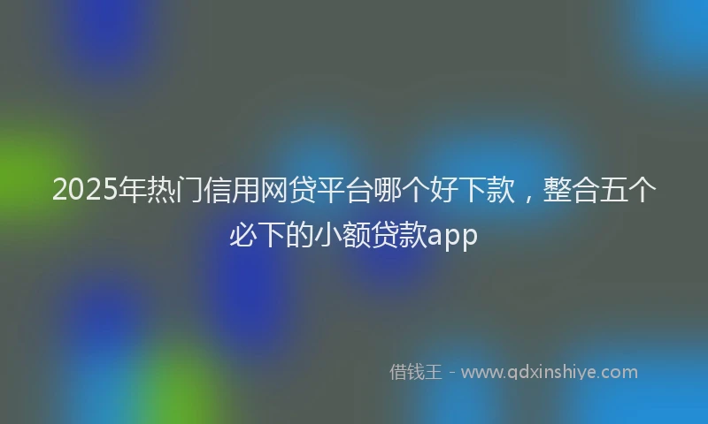 2025年热门信用网贷平台哪个好下款，整合五个必下的小额贷款app