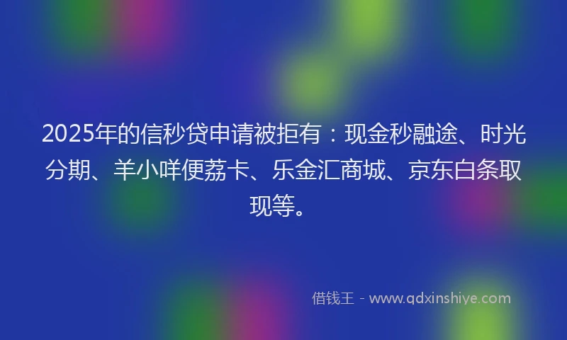 2025年的信秒贷申请被拒有：现金秒融途、时光分期、羊小咩便荔卡、乐金汇商城、京东白条取现等。