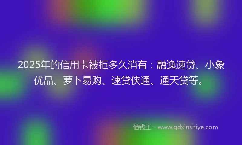 2025年的信用卡被拒多久消有：融逸速贷、小象优品、萝卜易购、速贷侠通、通天贷等。