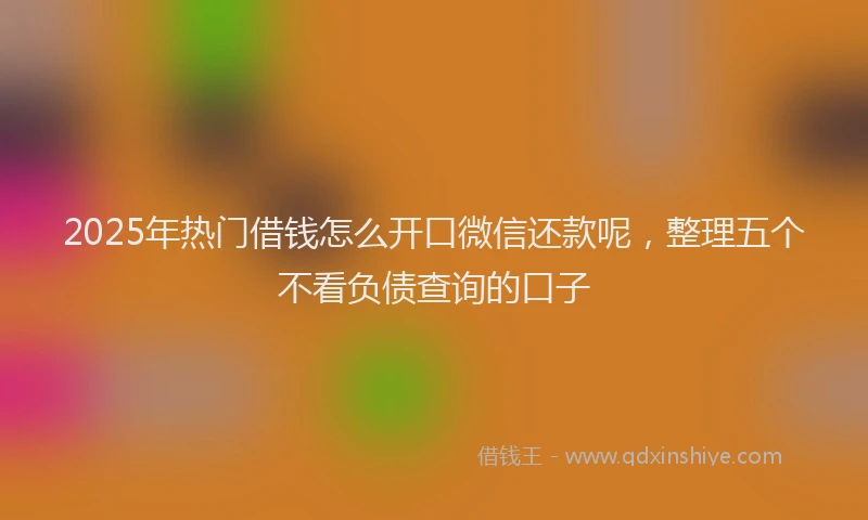 2025年热门借钱怎么开口微信还款呢，整理五个不看负债查询的口子