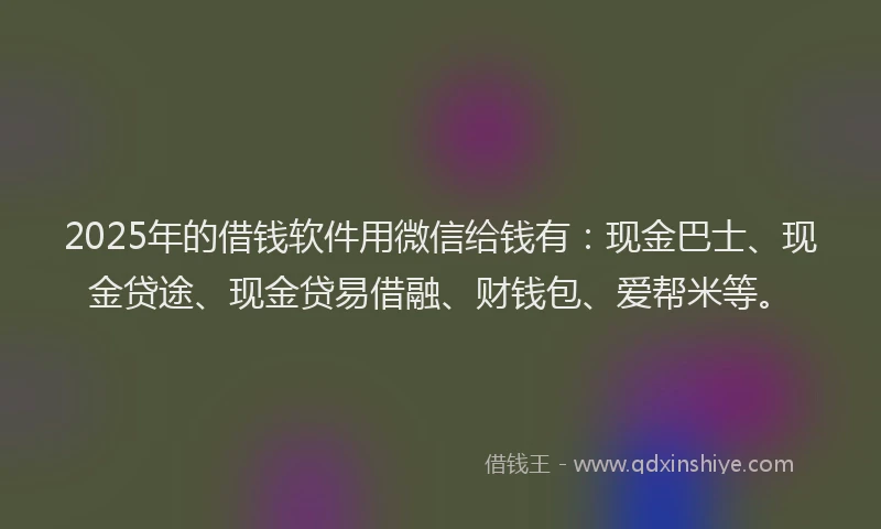 2025年的借钱软件用微信给钱有：现金巴士、现金贷途、现金贷易借融、财钱包、爱帮米等。