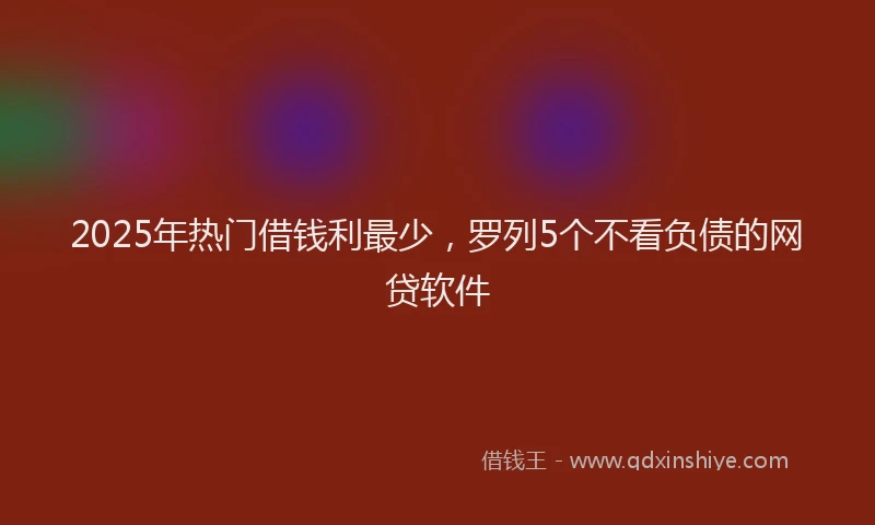 2025年热门借钱利最少，罗列5个不看负债的网贷软件