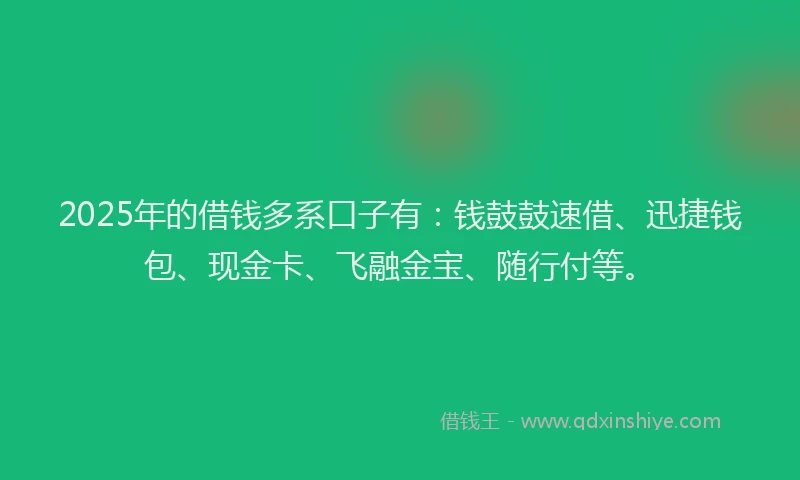 2025年的借钱多系口子有：钱鼓鼓速借、迅捷钱包、现金卡、飞融金宝、随行付等。