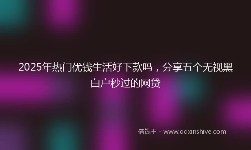 2025年热门优钱生活好下款吗，分享五个无视黑白户秒过的网贷