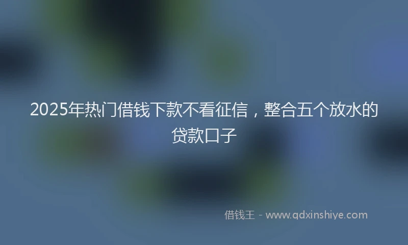 2025年热门借钱下款不看征信，整合五个放水的贷款口子