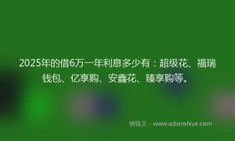 2025年的借6万一年利息多少有：超级花、福瑞钱包、亿享购、安鑫花、臻享购等。