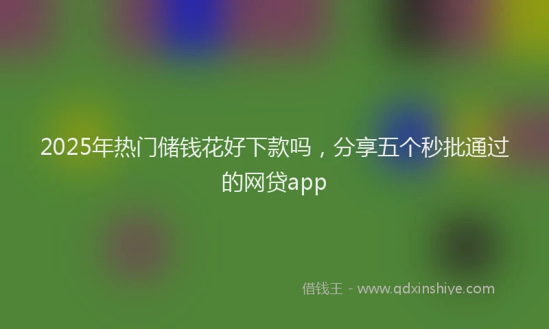 2025年热门储钱花好下款吗，分享五个秒批通过的网贷app