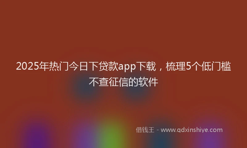 2025年热门今日下贷款app下载，梳理5个低门槛不查征信的软件