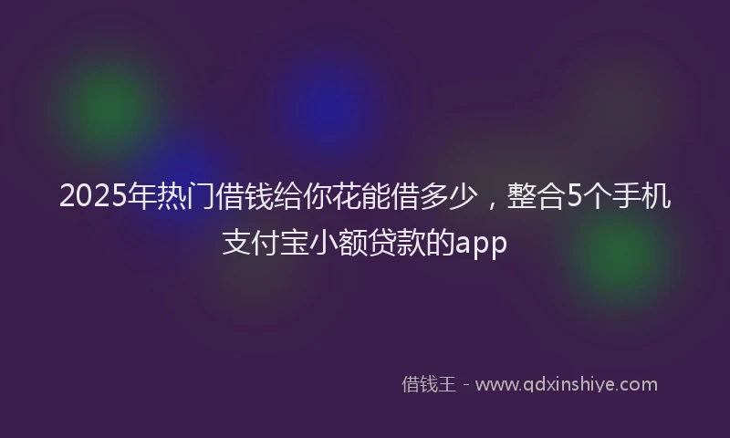 2025年热门借钱给你花能借多少，整合5个手机支付宝小额贷款的app