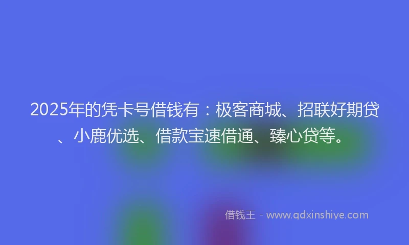 2025年的凭卡号借钱有：极客商城、招联好期贷、小鹿优选、借款宝速借通、臻心贷等。