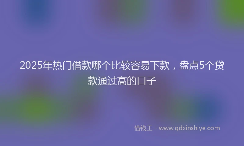 2025年热门借款哪个比较容易下款，盘点5个贷款通过高的口子