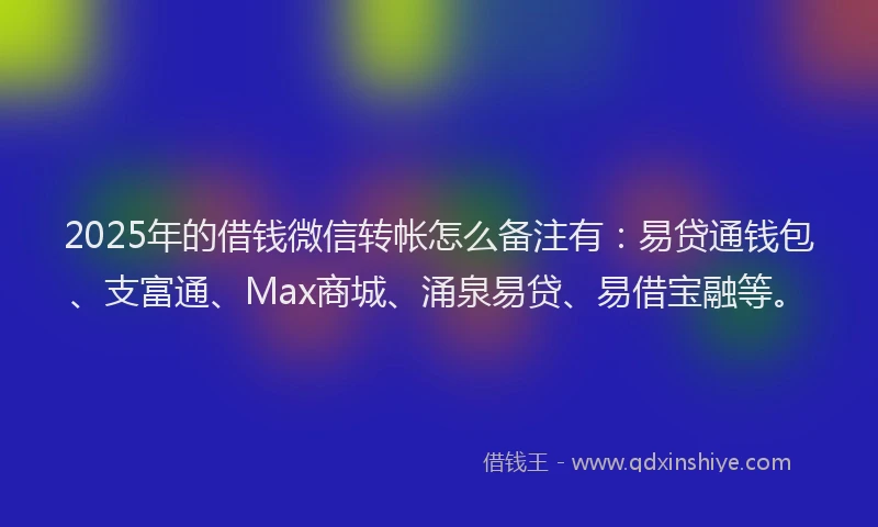 2025年的借钱微信转帐怎么备注有：易贷通钱包、支富通、Max商城、涌泉易贷、易借宝融等。