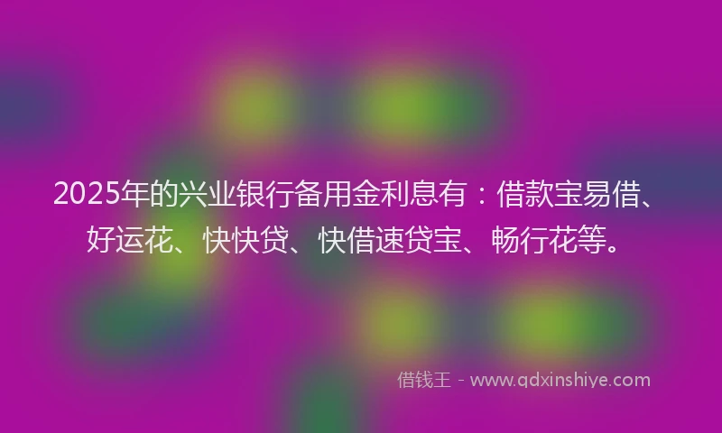 2025年的兴业银行备用金利息有：借款宝易借、好运花、快快贷、快借速贷宝、畅行花等。