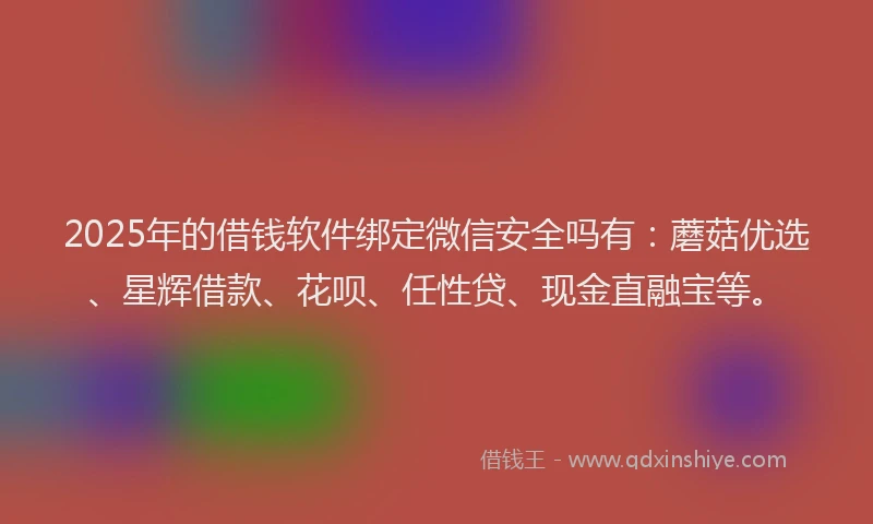 2025年的借钱软件绑定微信安全吗有：蘑菇优选、星辉借款、花呗、任性贷、现金直融宝等。