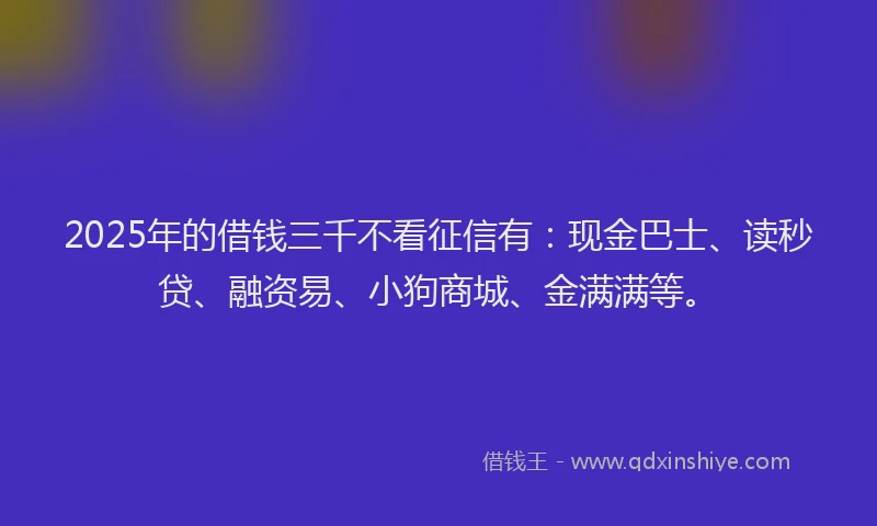 2025年的借钱三千不看征信有：现金巴士、读秒贷、融资易、小狗商城、金满满等。