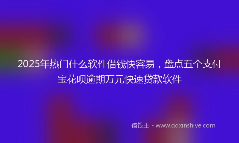 2025年热门什么软件借钱快容易，盘点五个支付宝花呗逾期万元快速贷款软件