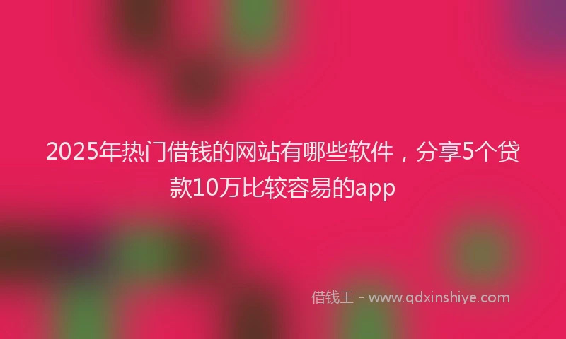 2025年热门借钱的网站有哪些软件，分享5个贷款10万比较容易的app
