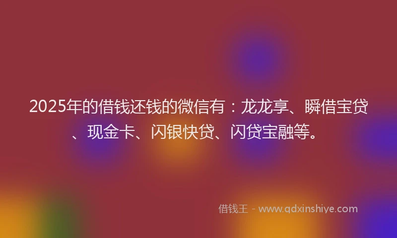 2025年的借钱还钱的微信有：龙龙享、瞬借宝贷、现金卡、闪银快贷、闪贷宝融等。