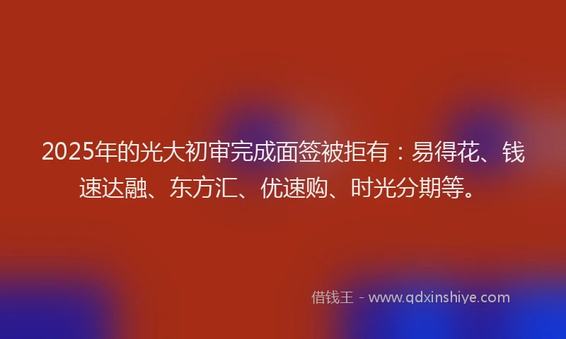 2025年的光大初审完成面签被拒有：易得花、钱速达融、东方汇、优速购、时光分期等。