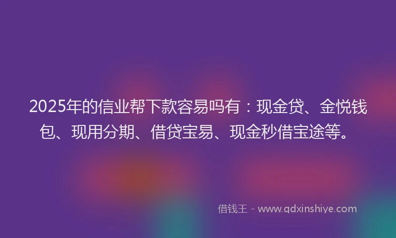 2025年的信业帮下款容易吗有：现金贷、金悦钱包、现用分期、借贷宝易、现金秒借宝途等。