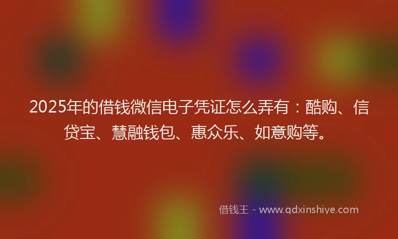 2025年的借钱微信电子凭证怎么弄有：酷购、信贷宝、慧融钱包、惠众乐、如意购等。