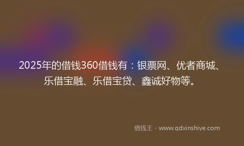 2025年的借钱360借钱有：银票网、优者商城、乐借宝融、乐借宝贷、鑫诚好物等。
