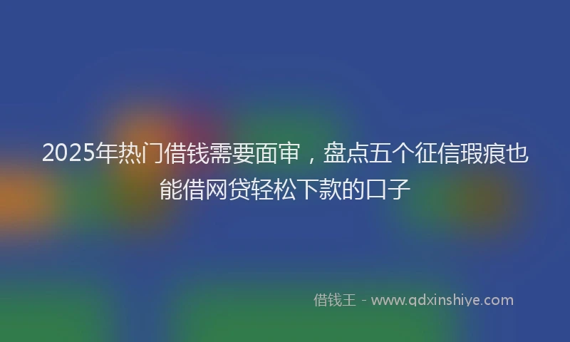 2025年热门借钱需要面审，盘点五个征信瑕疵也能借网贷轻松下款的口子