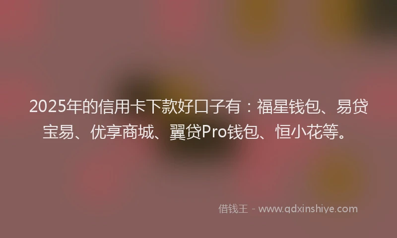 2025年的信用卡下款好口子有：福星钱包、易贷宝易、优享商城、翼贷Pro钱包、恒小花等。