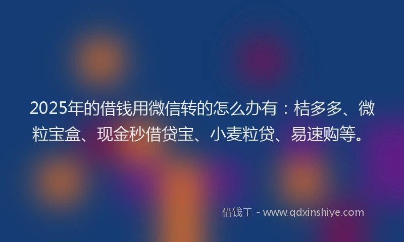 2025年的借钱用微信转的怎么办有：桔多多、微粒宝盒、现金秒借贷宝、小麦粒贷、易速购等。