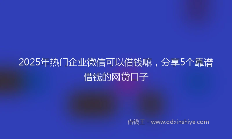 2025年热门企业微信可以借钱嘛，分享5个靠谱借钱的网贷口子