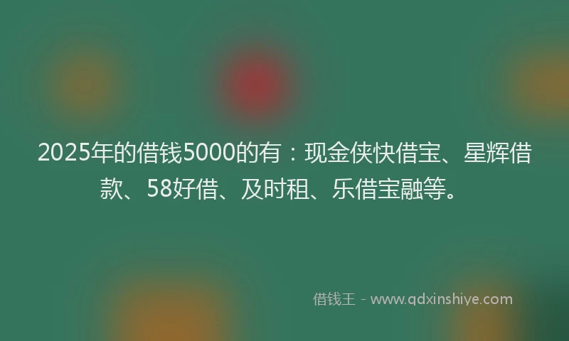 2025年的借钱5000的有：现金侠快借宝、星辉借款、58好借、及时租、乐借宝融等。