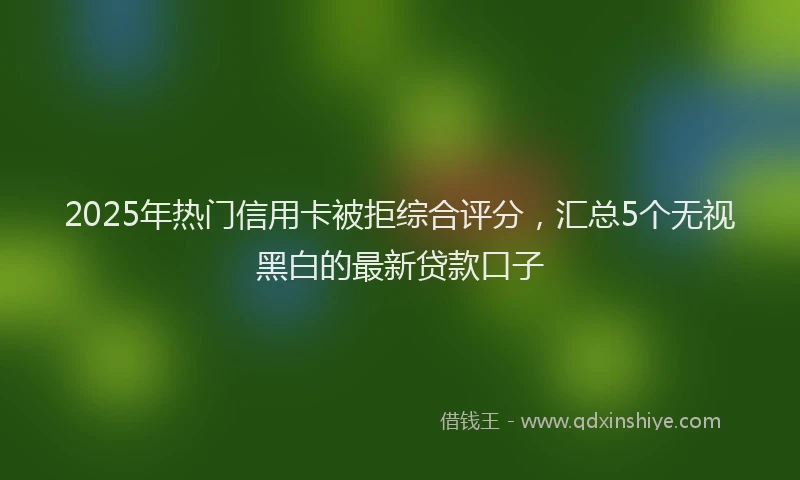 2025年热门信用卡被拒综合评分，汇总5个无视黑白的最新贷款口子