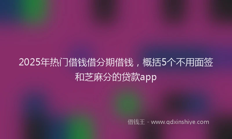 2025年热门借钱借分期借钱，概括5个不用面签和芝麻分的贷款app