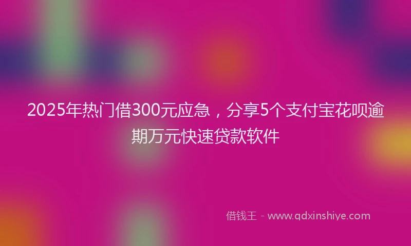 2025年热门借300元应急，分享5个支付宝花呗逾期万元快速贷款软件
