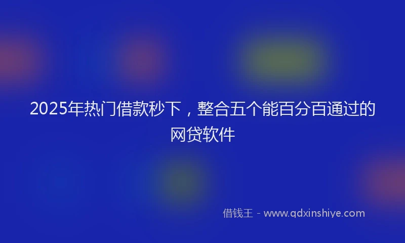 2025年热门借款秒下，整合五个能百分百通过的网贷软件