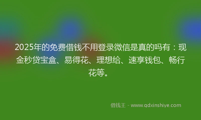 2025年的免费借钱不用登录微信是真的吗有：现金秒贷宝盒、易得花、理想给、速享钱包、畅行花等。