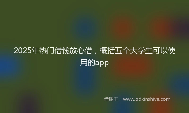2025年热门借钱放心借，概括五个大学生可以使用的app