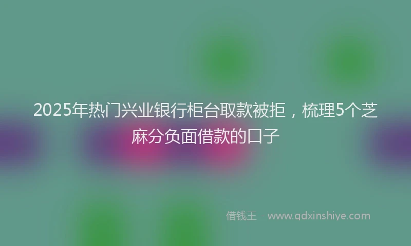 2025年热门兴业银行柜台取款被拒，梳理5个芝麻分负面借款的口子