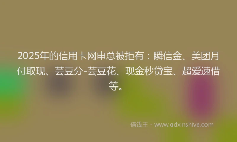 2025年的信用卡网申总被拒有：瞬信金、美团月付取现、芸豆分-芸豆花、现金秒贷宝、超爱速借等。