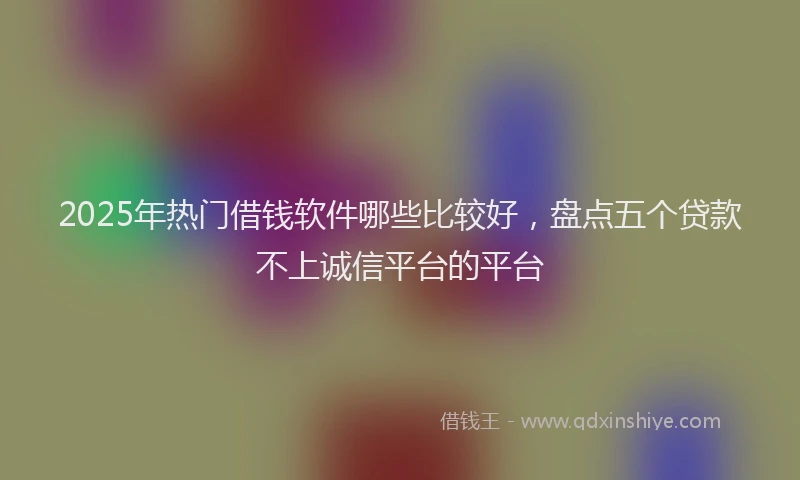 2025年热门借钱软件哪些比较好，盘点五个贷款不上诚信平台的平台