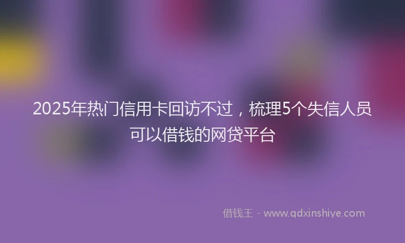 2025年热门信用卡回访不过，梳理5个失信人员可以借钱的网贷平台