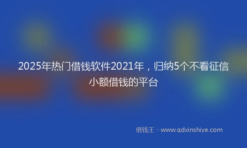 2025年热门借钱软件2021年，归纳5个不看征信小额借钱的平台