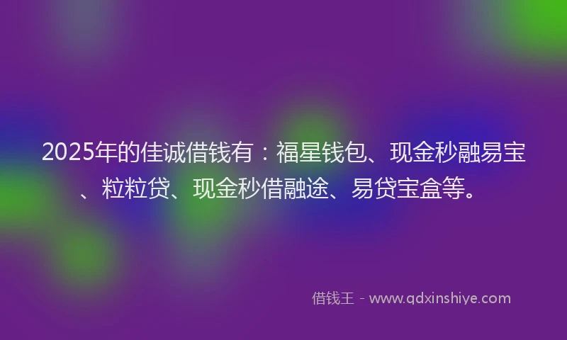 2025年的佳诚借钱有：福星钱包、现金秒融易宝、粒粒贷、现金秒借融途、易贷宝盒等。