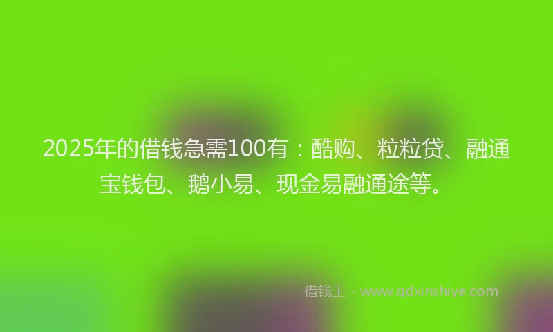 2025年的借钱急需100有：酷购、粒粒贷、融通宝钱包、鹅小易、现金易融通途等。