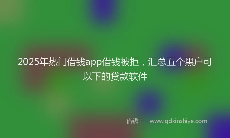 2025年热门借钱app借钱被拒，汇总五个黑户可以下的贷款软件