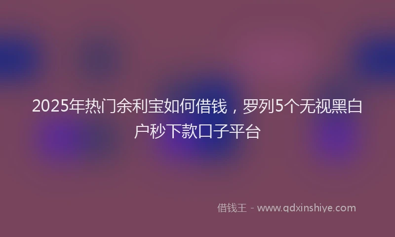 2025年热门余利宝如何借钱，罗列5个无视黑白户秒下款口子平台