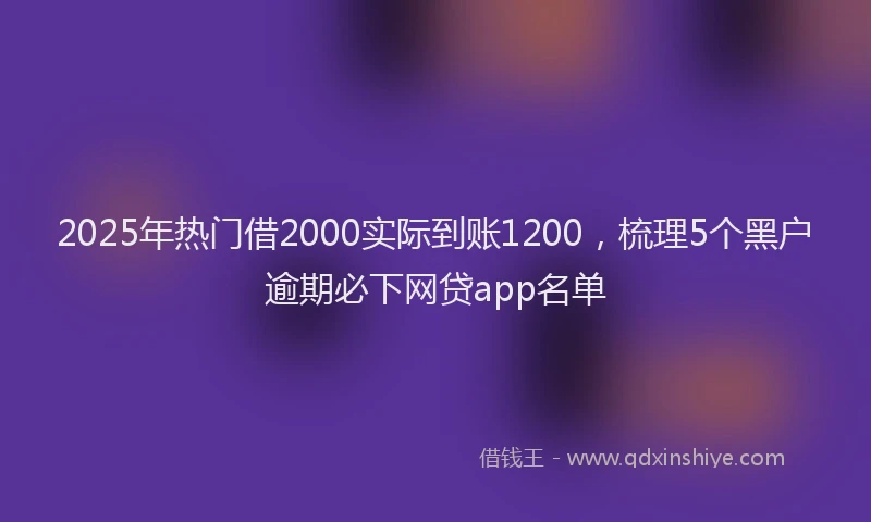 2025年热门借2000实际到账1200，梳理5个黑户逾期必下网贷app名单