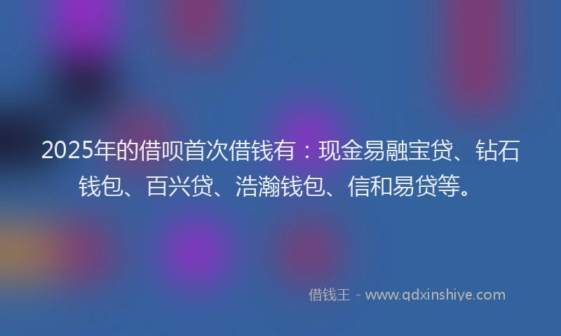 2025年的借呗首次借钱有：现金易融宝贷、钻石钱包、百兴贷、浩瀚钱包、信和易贷等。